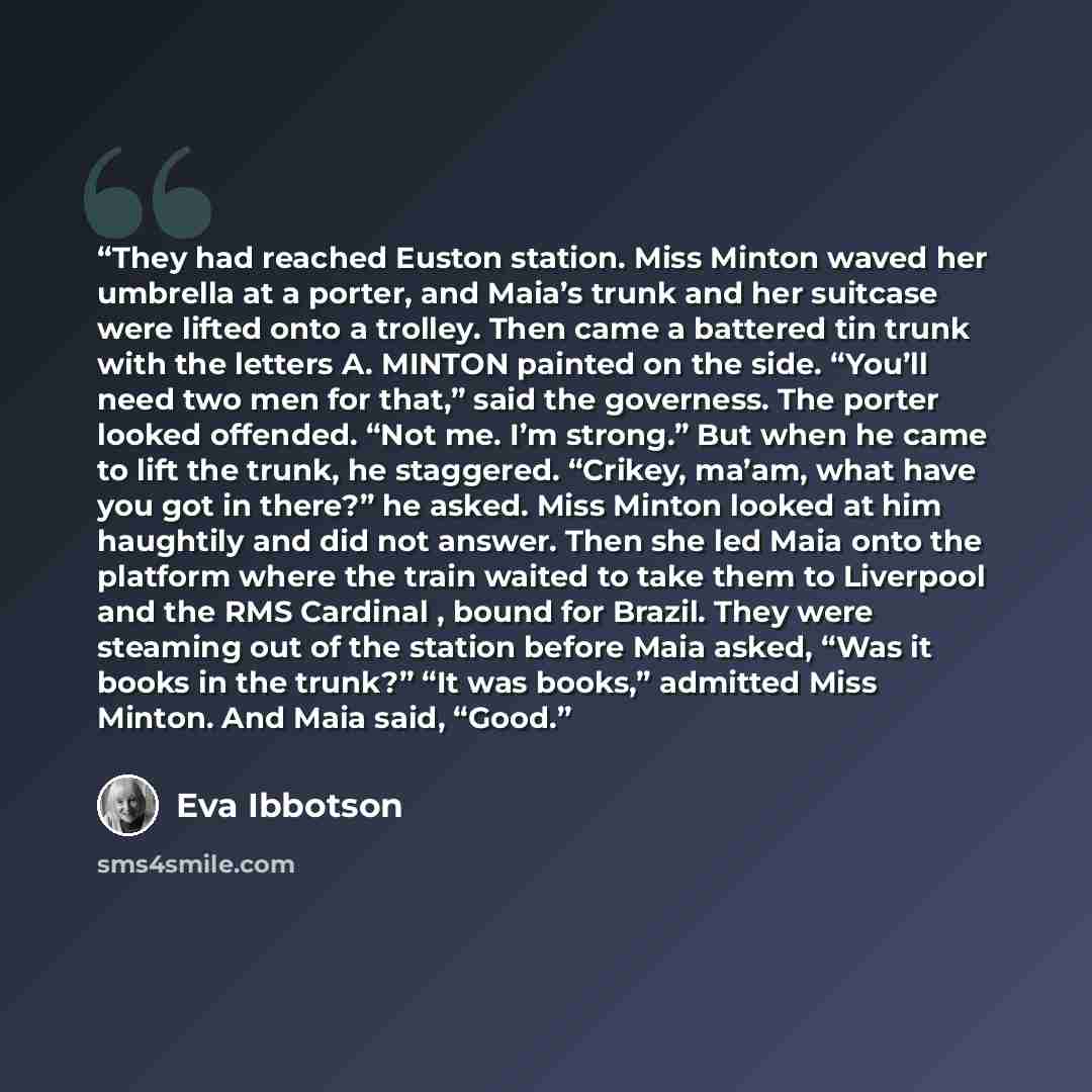 “They had reached Euston station. Miss Minton waved her umbrella at a porter, and Maia’s trunk and her suitcase were lifted onto a trolley. Then came a battered tin trunk with the letters A. MINTON painted on the side. “You’ll need two men for that,” said the governess. The porter looked offended…” quote by Eva Ibbotson