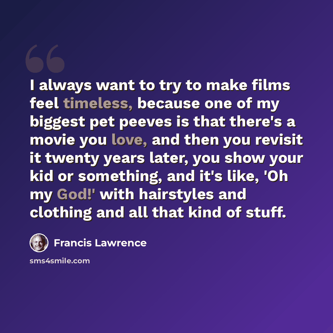 “I always want to try to make films feel timeless, because one of my biggest pet peeves is that there's a movie you love, and then you revisit it twenty years later, you show your kid or something, and it's like, 'Oh my God!' with hairstyles and clothing and all that kind of stuff.” quote by Francis Lawrence
