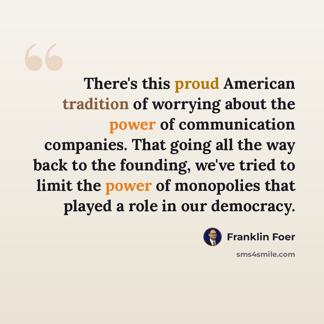 “There's this proud American tradition of worrying about the power of communication companies. That going all the way back to the founding, we've tried to limit the power of monopolies that played a role in our democracy.” quote by Franklin Foer