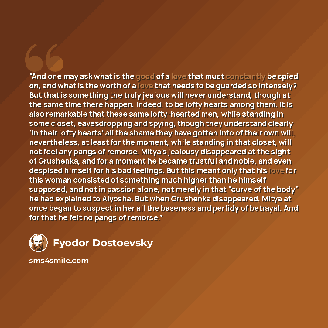 “And one may ask what is the good of a love that must constantly be spied on, and what is the worth of a love that needs to be guarded so intensely? But that is something the truly jealous will never understand, though at the same time there happen, indeed, to be lofty hearts among them. It is also…” quote by Fyodor Dostoevsky
