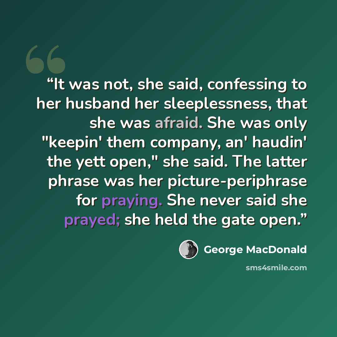 “It was not, she said, confessing to her husband her sleeplessness, that she was afraid. She was only "keepin' them company, an' haudin' the yett open," she said. The latter phrase was her picture-periphrase for praying. She never said she prayed; she held the gate open.” quote by George MacDonald