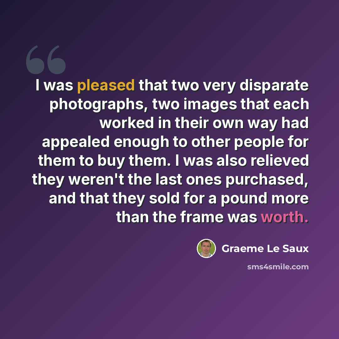 “I was pleased that two very disparate photographs, two images that each worked in their own way had appealed enough to other people for them to buy them. I was also relieved they weren't the last ones purchased, and that they sold for a pound more than the frame was worth.” quote by Graeme Le Saux