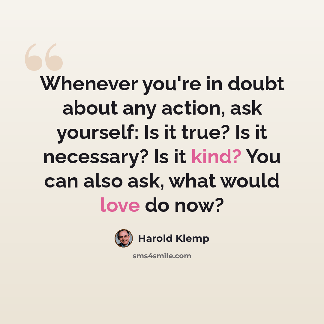 “Whenever you're in doubt about any action, ask yourself: Is it true? Is it necessary? Is it kind? You can also ask, what would love do now?” quote by Harold Klemp
