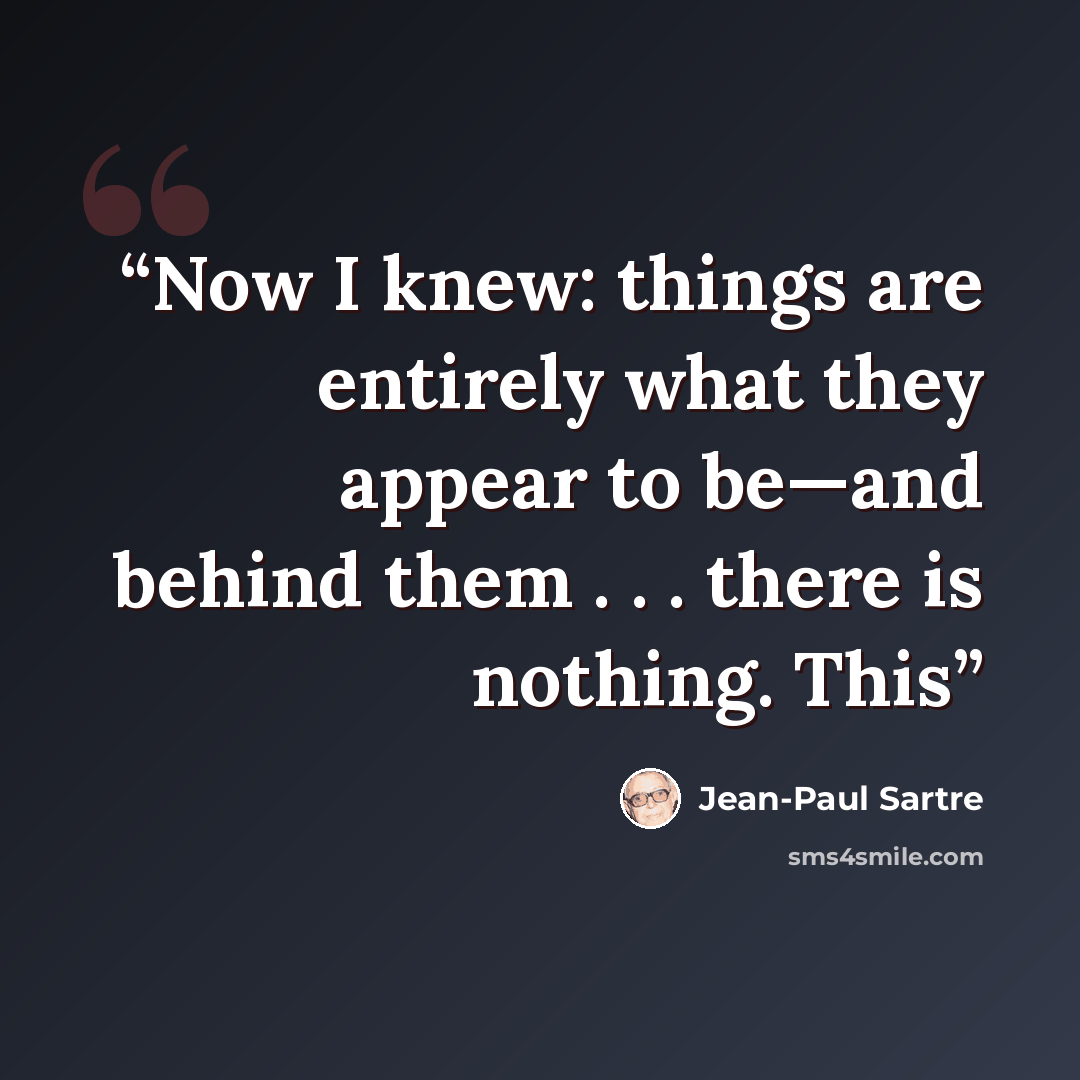“Now I knew: things are entirely what they appear to be—and behind them . . . there is nothing. This” quote by Jean-Paul Sartre