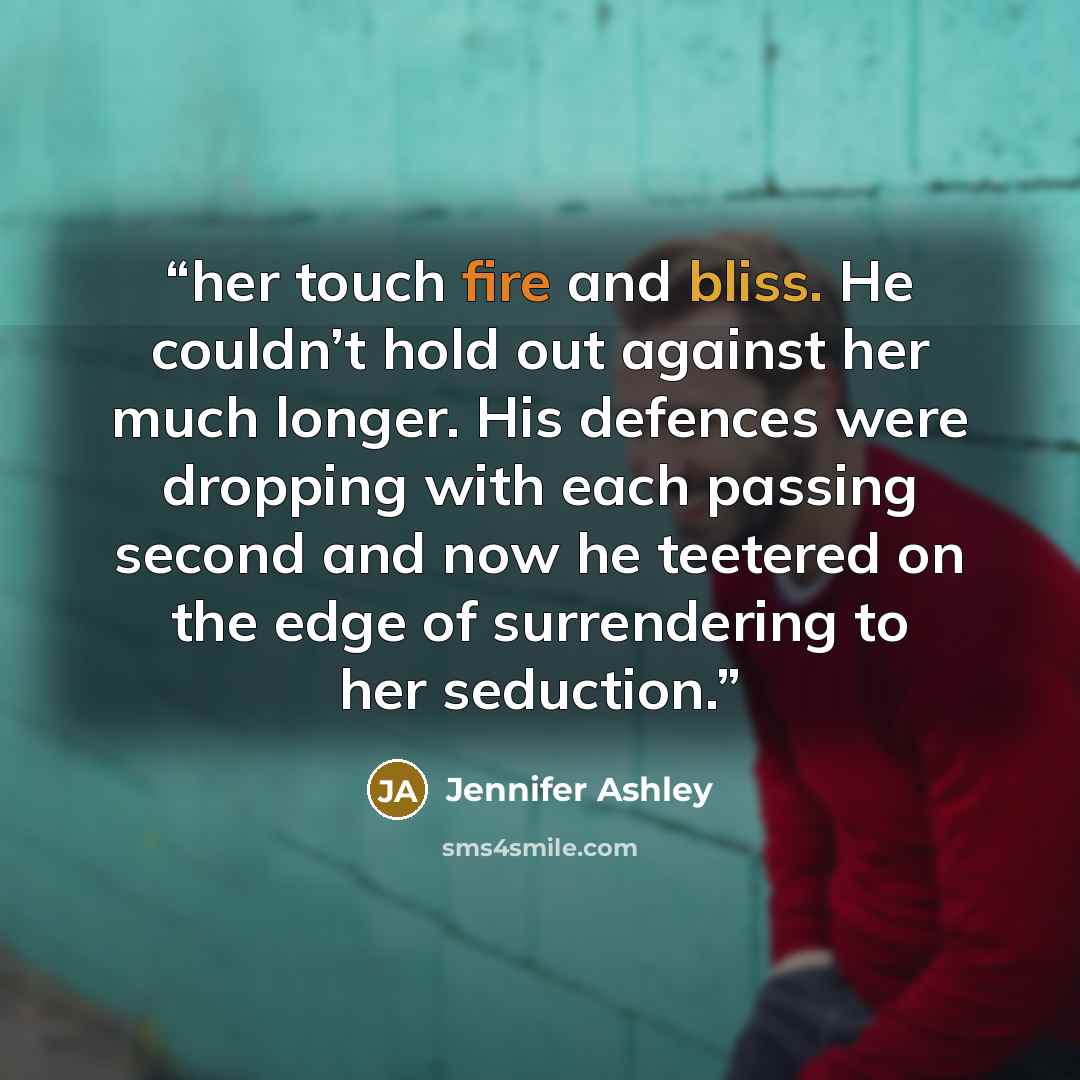“her touch fire and bliss. He couldn’t hold out against her much longer. His defences were dropping with each passing second and now he teetered on the edge of surrendering to her seduction.” quote by Jennifer Ashley