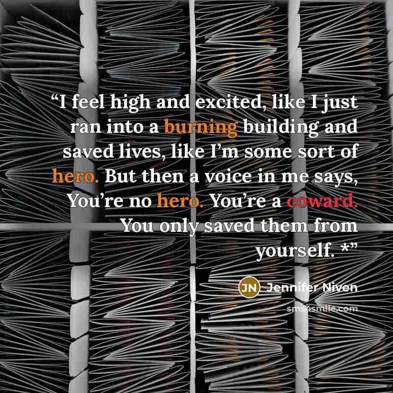 “I feel high and excited, like I just ran into a burning building and saved lives, like I’m some sort of hero. But then a voice in me says, You’re no hero. You’re a coward. You only saved them from yourself. *” quote by Jennifer Niven