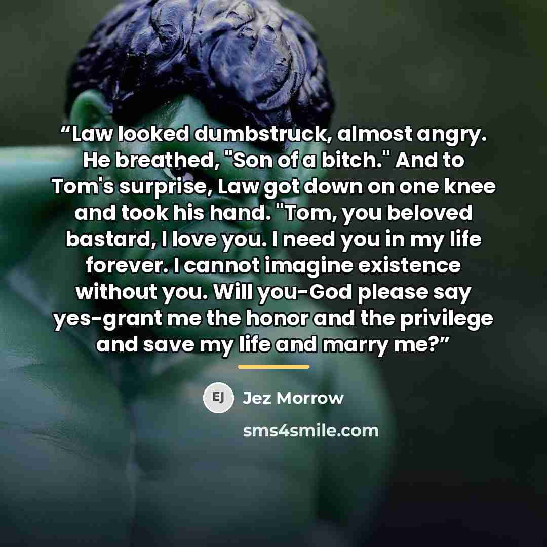 “Law looked dumbstruck, almost angry. He breathed, "Son of a bitch." And to Tom's surprise, Law got down on one knee and took his hand. "Tom, you beloved bastard, I love you. I need you in my life forever. I cannot imagine existence without you. Will you-God please say yes-grant me the honor and…” quote by Jez Morrow