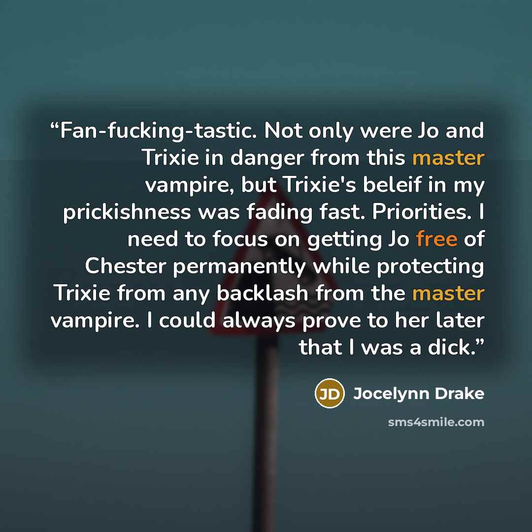 “Fan-fucking-tastic. Not only were Jo and Trixie in danger from this master vampire, but Trixie's beleif in my prickishness was fading fast. Priorities. I need to focus on getting Jo free of Chester permanently while protecting Trixie from any backlash from the master vampire. I could always prove…” quote by Jocelynn Drake