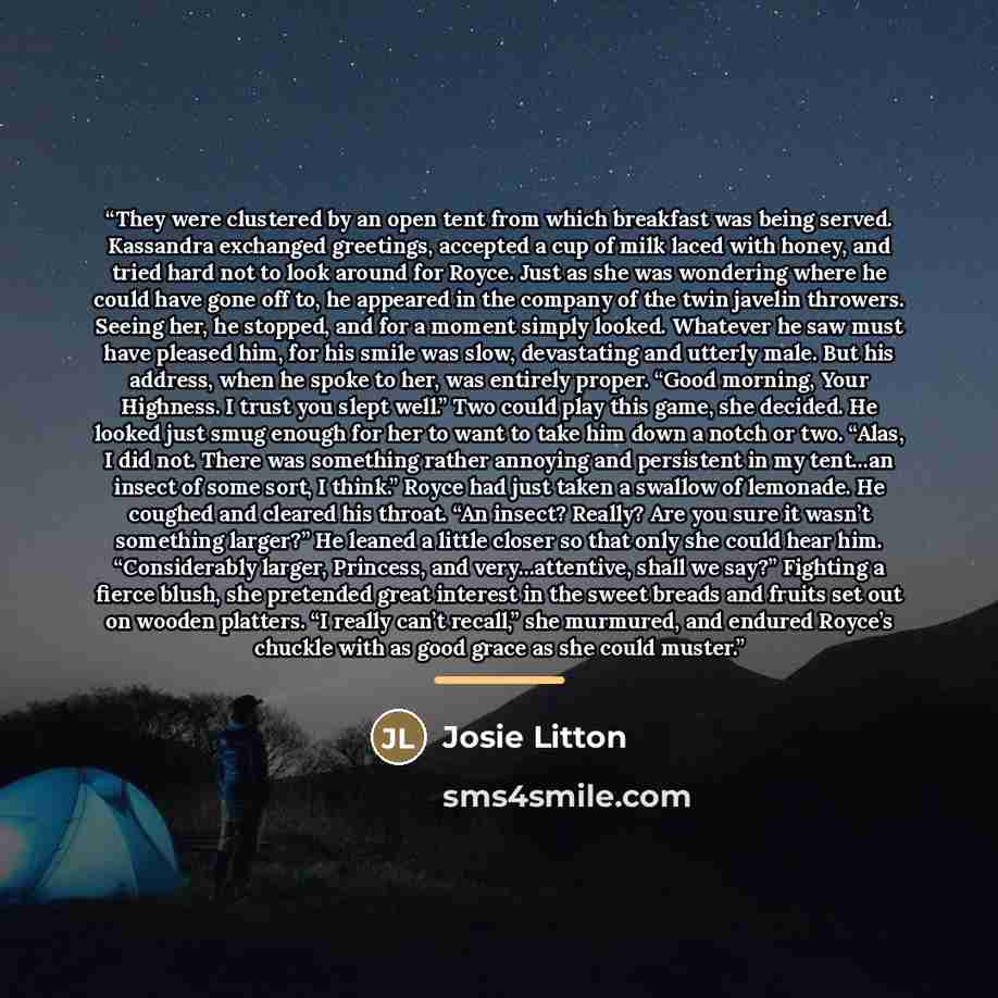 “They were clustered by an open tent from which breakfast was being served. Kassandra exchanged greetings, accepted a cup of milk laced with honey, and tried hard not to look around for Royce. Just as she was wondering where he could have gone off to, he appeared in the company of the twin javelin…” quote by Josie Litton