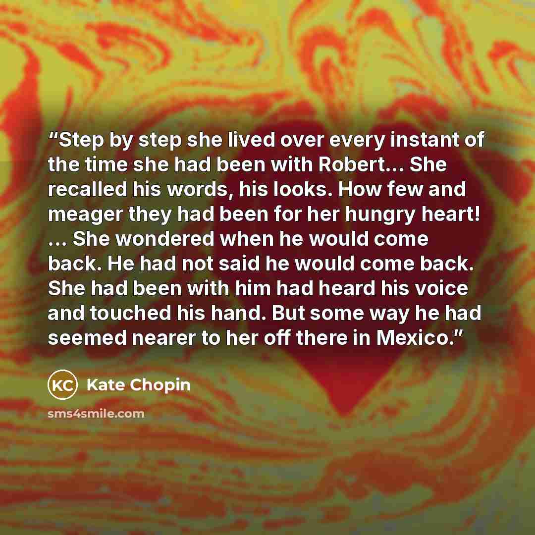 “Step by step she lived over every instant of the time she had been with Robert... She recalled his words, his looks. How few and meager they had been for her hungry heart! ... She wondered when he would come back. He had not said he would come back. She had been with him had heard his voice and…” quote by Kate Chopin