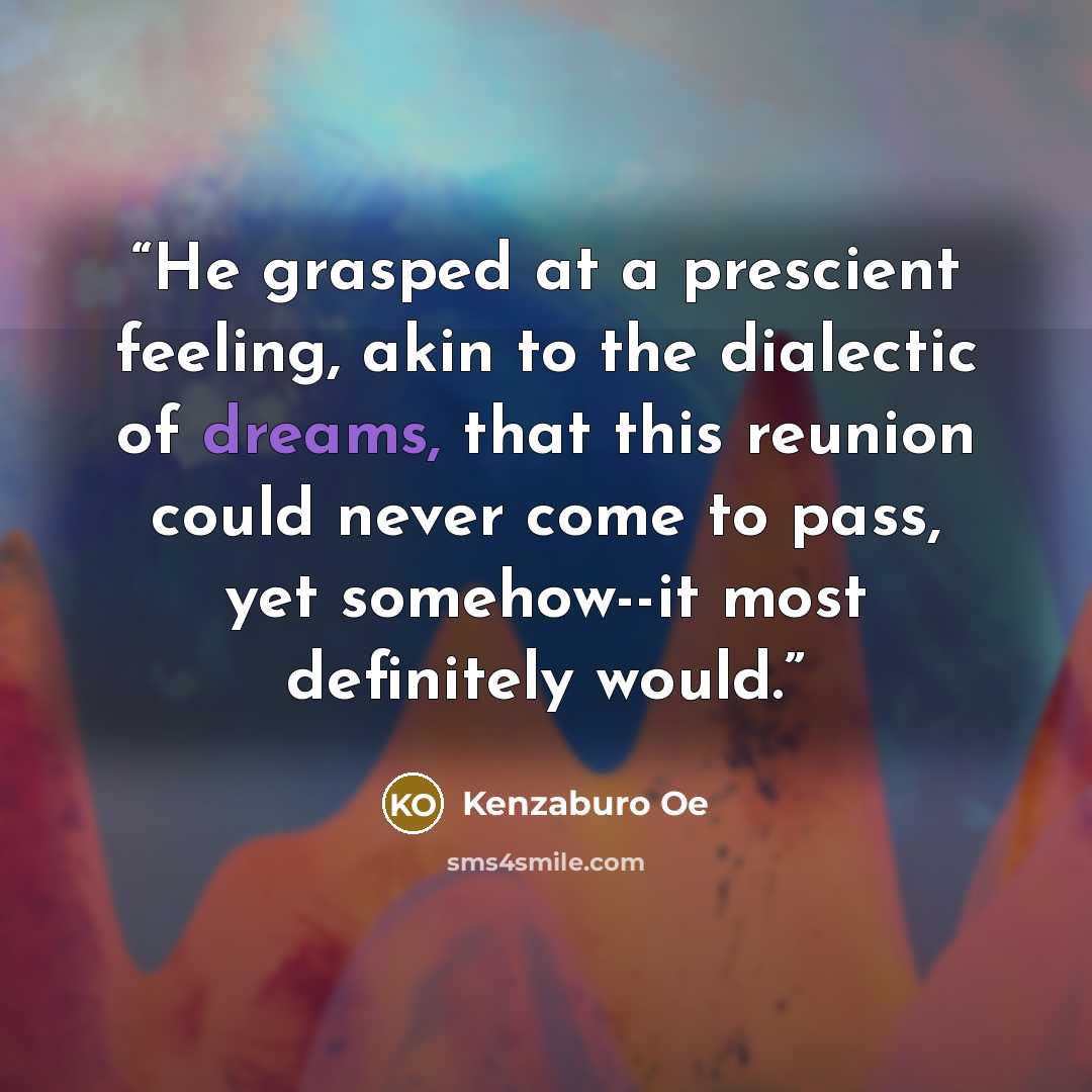 “He grasped at a prescient feeling, akin to the dialectic of dreams, that this reunion could never come to pass, yet somehow--it most definitely would.” quote by Kenzaburō Ōe