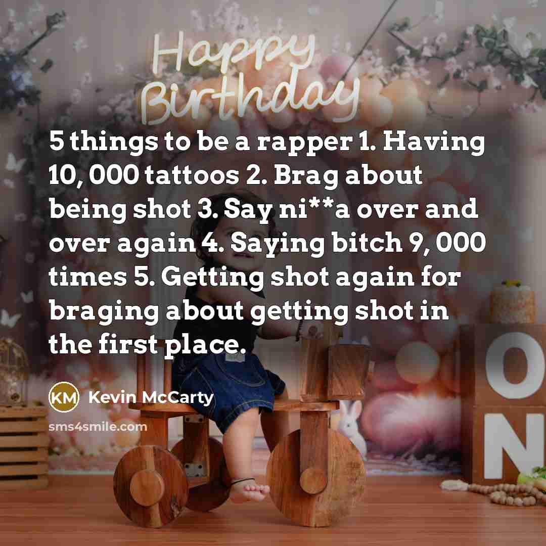 “5 things to be a rapper 1. Having 10, 000 tattoos 2. Brag about being shot 3. Say ni**a over and over again 4. Saying bitch 9, 000 times 5. Getting shot again for braging about getting shot in the first place.” quote by Kevin McCarty