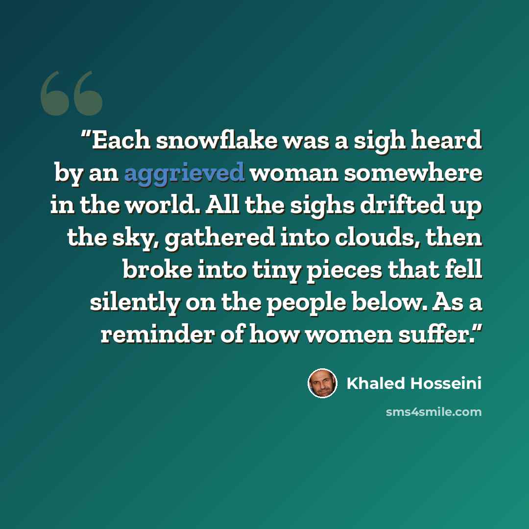 “Each snowflake was a sigh heard by an aggrieved woman somewhere in the world. All the sighs drifted up the sky, gathered into clouds, then broke into tiny pieces that fell silently on the people below. As a reminder of how women suffer.” quote by Khaled Hosseini