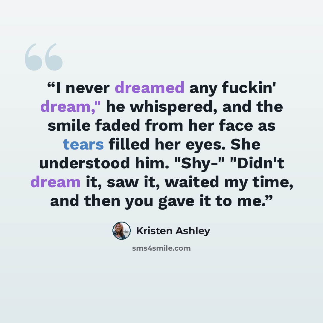 “I never dreamed any fuckin' dream," he whispered, and the smile faded from her face as tears filled her eyes. She understood him. "Shy-" "Didn't dream it, saw it, waited my time, and then you gave it to me.” quote by Kristen Ashley
