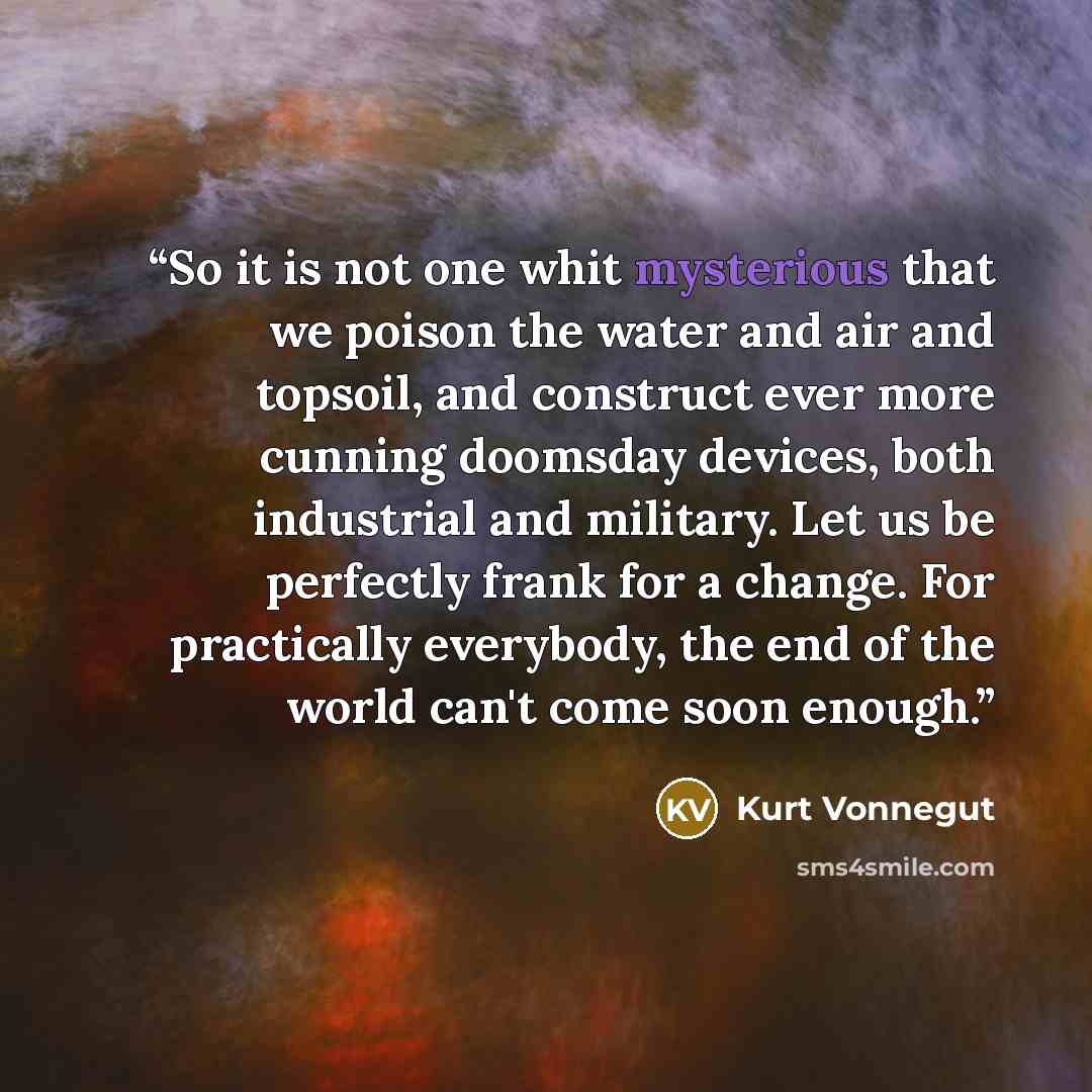 “So it is not one whit mysterious that we poison the water and air and topsoil, and construct ever more cunning doomsday devices, both industrial and military. Let us be perfectly frank for a change. For practically everybody, the end of the world can't come soon enough.” quote by Kurt Vonnegut