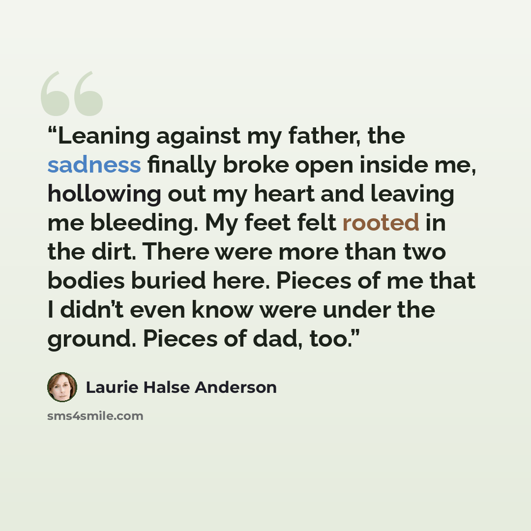 “Leaning against my father, the sadness finally broke open inside me, hollowing out my heart and leaving me bleeding. My feet felt rooted in the dirt. There were more than two bodies buried here. Pieces of me that I didn’t even know were under the ground. Pieces of dad, too.” quote by Laurie Halse Anderson