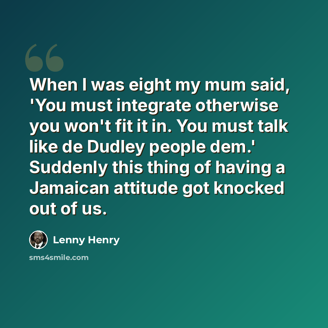 “When I was eight my mum said, 'You must integrate otherwise you won't fit it in. You must talk like de Dudley people dem.' Suddenly this thing of having a Jamaican attitude got knocked out of us.” quote by Lenny Henry