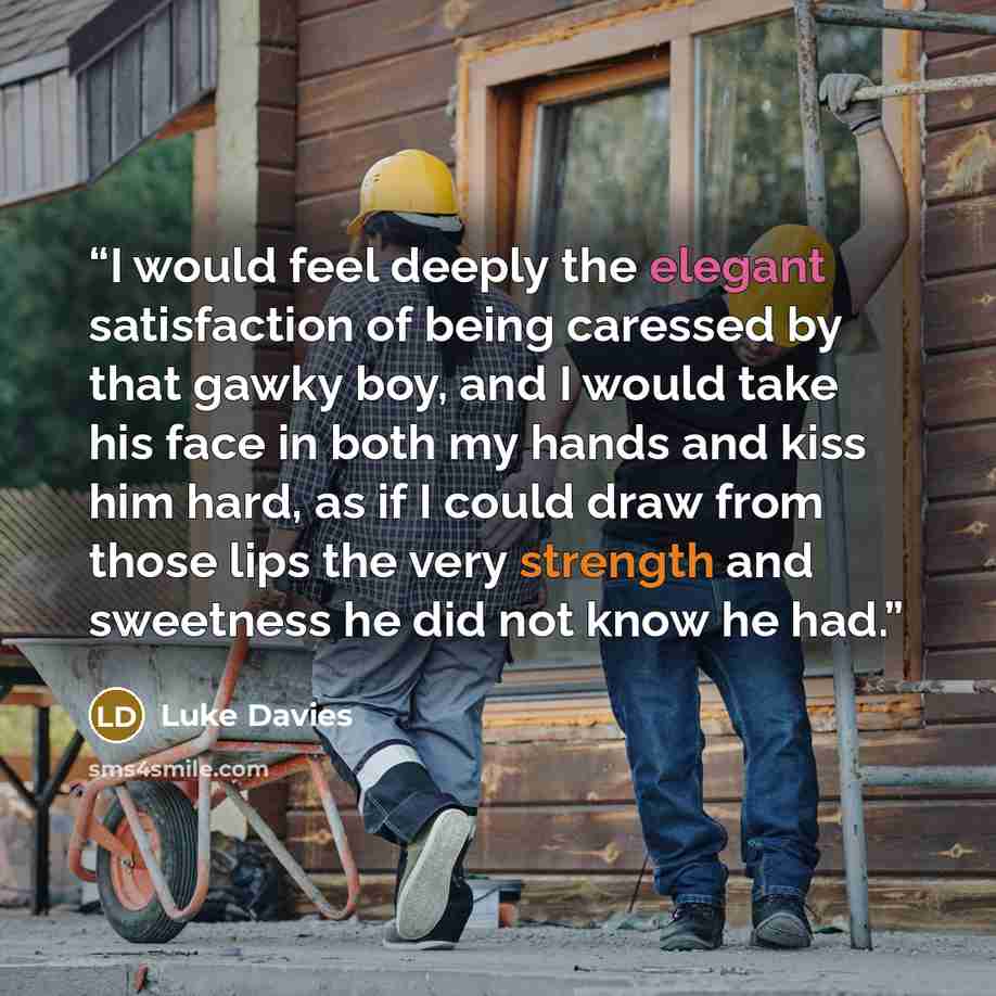 “I would feel deeply the elegant satisfaction of being caressed by that gawky boy, and I would take his face in both my hands and kiss him hard, as if I could draw from those lips the very strength and sweetness he did not know he had.” quote by Luke Davies