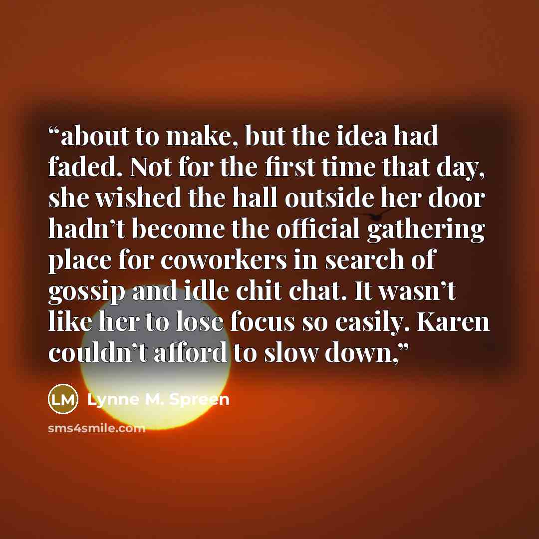 “about to make, but the idea had faded. Not for the first time that day, she wished the hall outside her door hadn’t become the official gathering place for coworkers in search of gossip and idle chit chat. It wasn’t like her to lose focus so easily. Karen couldn’t afford to slow down,” quote by Lynne M. Spreen