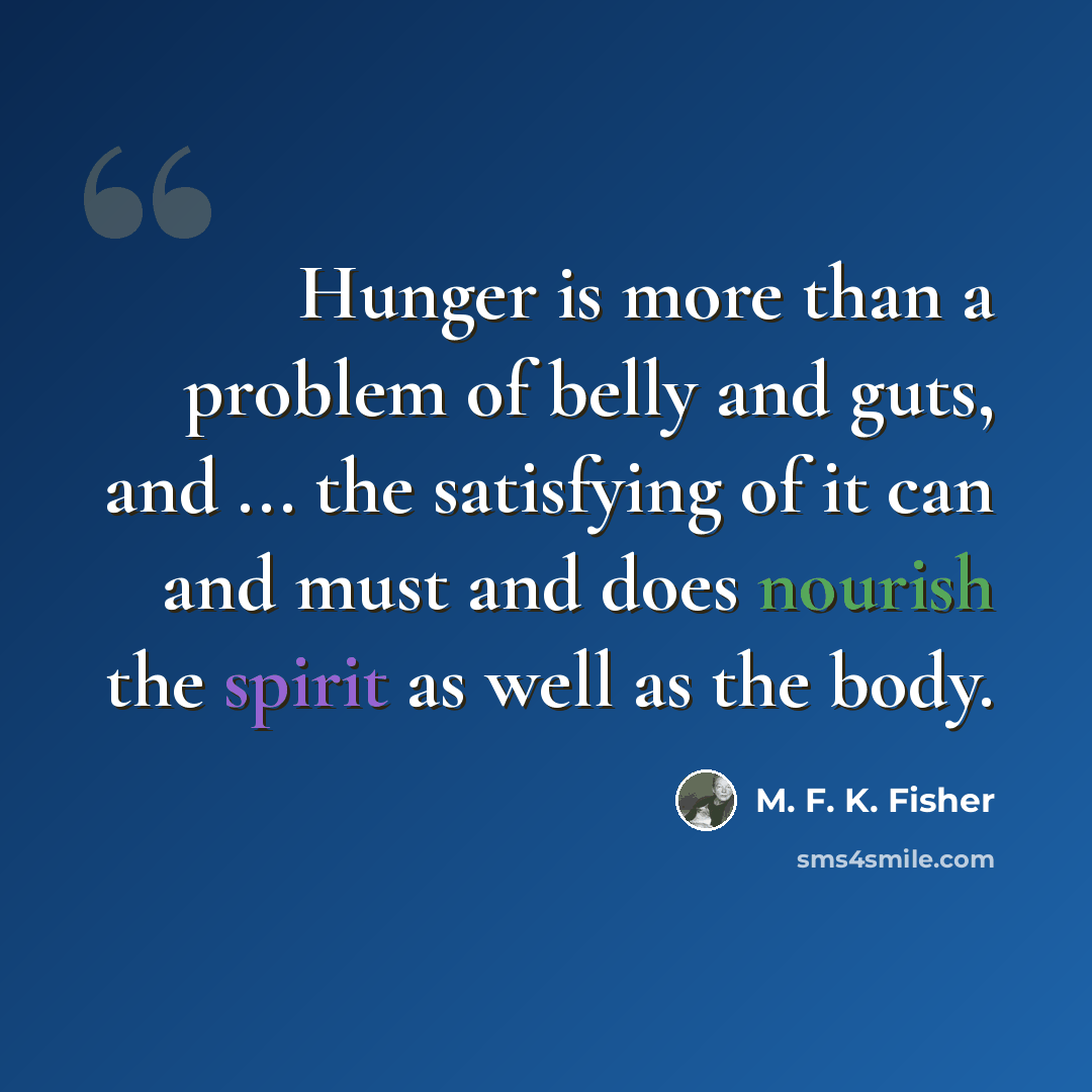 “Hunger is more than a problem of belly and guts, and ... the satisfying of it can and must and does nourish the spirit as well as the body.” quote by M. F. K. Fisher