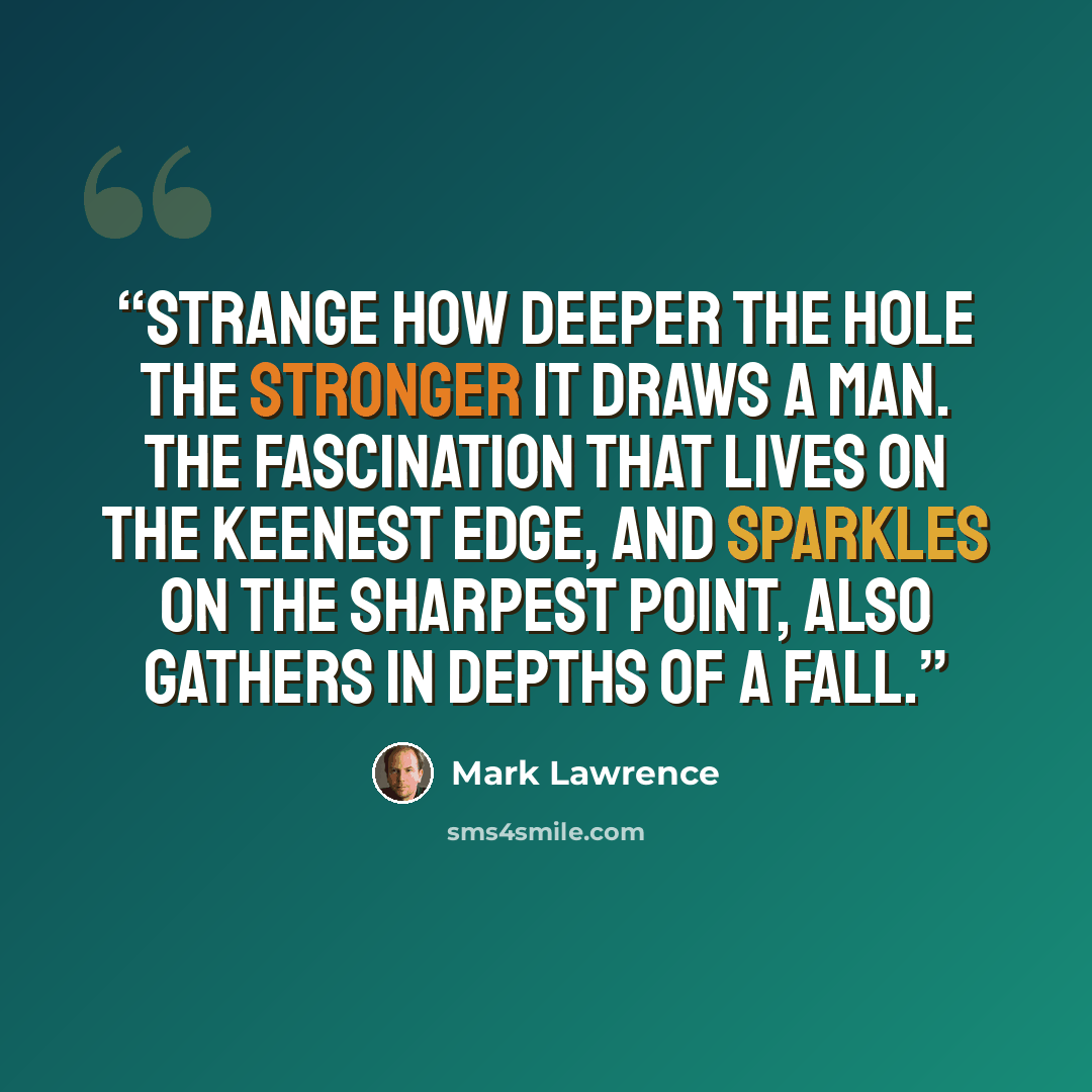 “Strange how deeper the hole the stronger it draws a man. The fascination that lives on the keenest edge, and sparkles on the sharpest point, also gathers in depths of a fall.” quote by Mark Lawrence