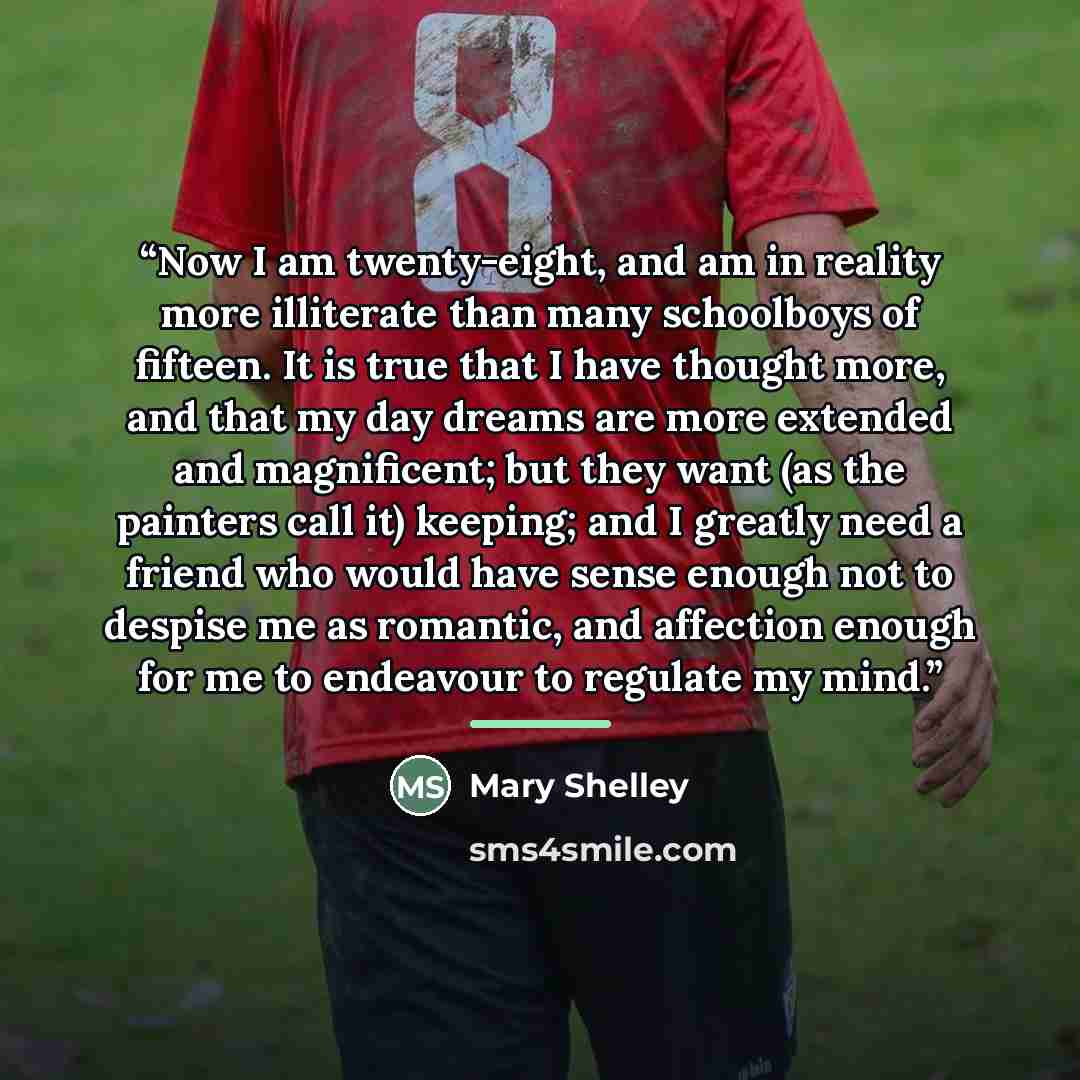 “Now I am twenty-eight, and am in reality more illiterate than many schoolboys of fifteen. It is true that I have thought more, and that my day dreams are more extended and magnificent; but they want (as the painters call it) keeping; and I greatly need a friend who would have sense enough not to…” quote by Mary Shelley