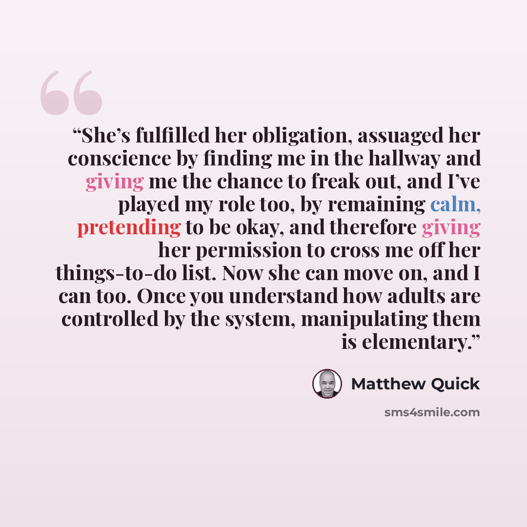 “She’s fulfilled her obligation, assuaged her conscience by finding me in the hallway and giving me the chance to freak out, and I’ve played my role too, by remaining calm, pretending to be okay, and therefore giving her permission to cross me off her things-to-do list. Now she can move on, and I…” quote by Matthew Quick