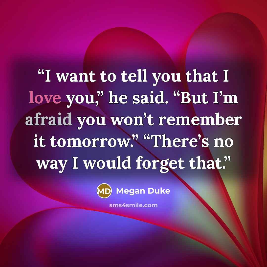 “I want to tell you that I love you,” he said. “But I’m afraid you won’t remember it tomorrow.” “There’s no way I would forget that.” quote by Megan Duke