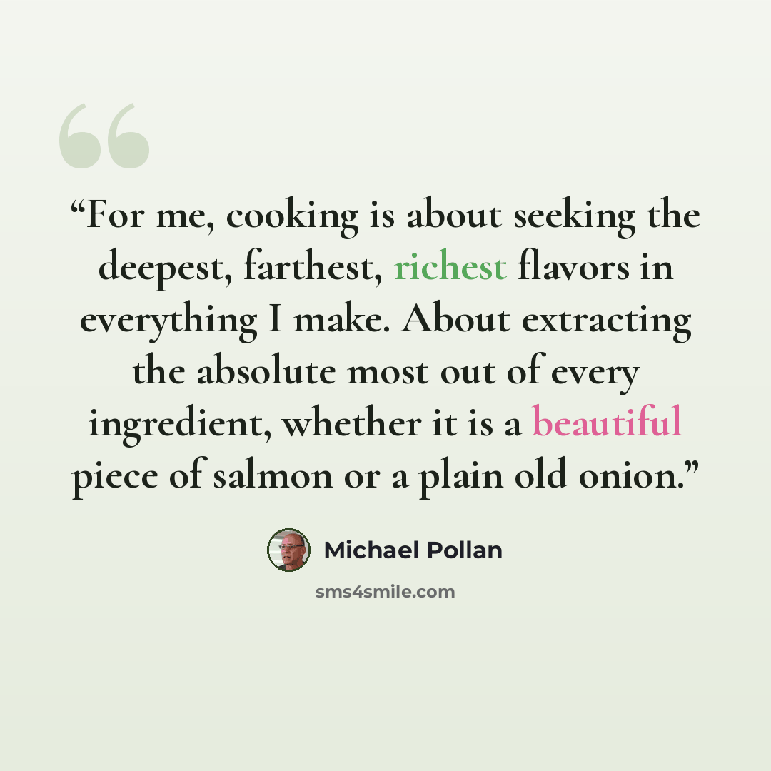 “For me, cooking is about seeking the deepest, farthest, richest flavors in everything I make. About extracting the absolute most out of every ingredient, whether it is a beautiful piece of salmon or a plain old onion.” quote by Michael Pollan