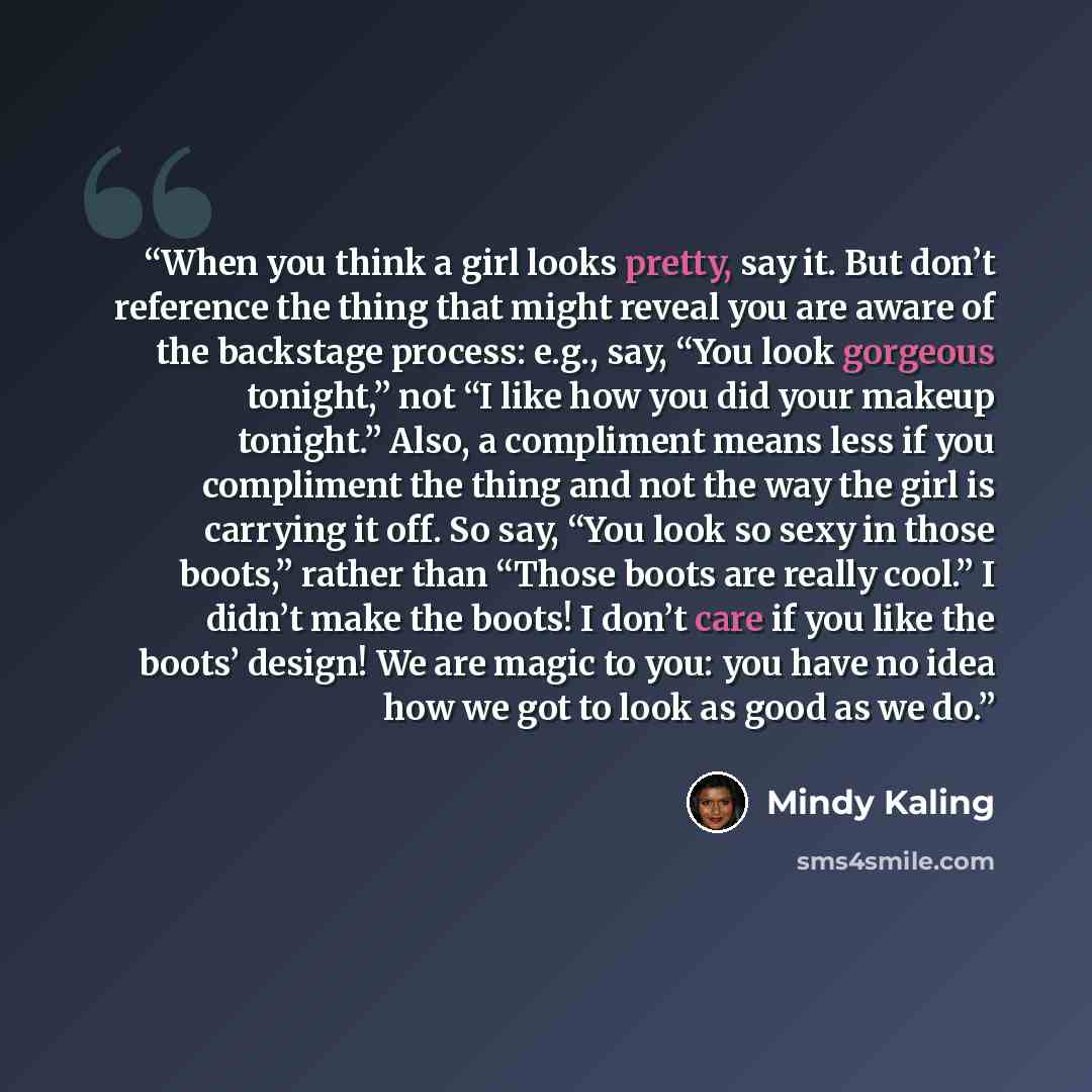 “When you think a girl looks pretty, say it. But don’t reference the thing that might reveal you are aware of the backstage process: e.g., say, “You look gorgeous tonight,” not “I like how you did your makeup tonight.” Also, a compliment means less if you compliment the thing and not the way the…” quote by Mindy Kaling