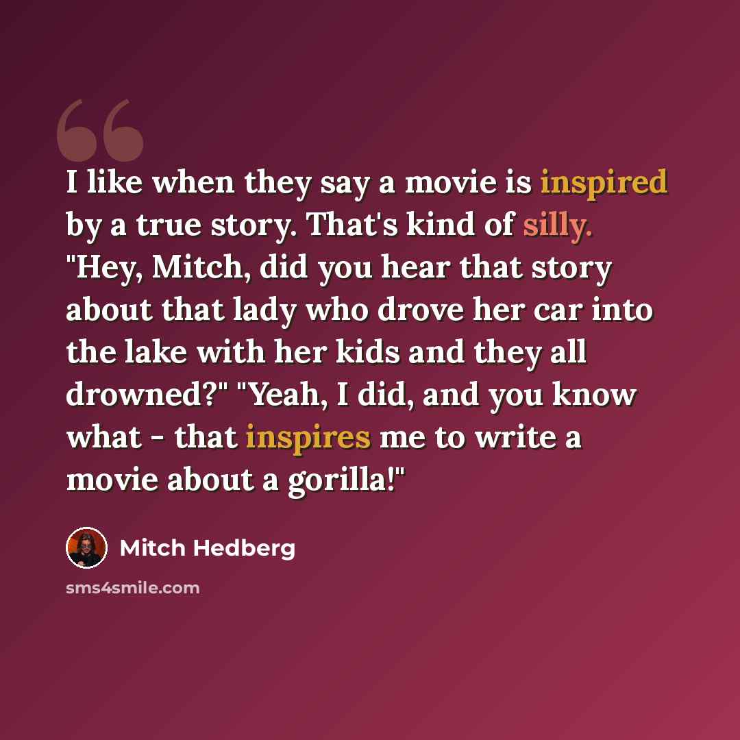 “I like when they say a movie is inspired by a true story. That's kind of silly. "Hey, Mitch, did you hear that story about that lady who drove her car into the lake with her kids and they all drowned?" "Yeah, I did, and you know what - that inspires me to write a movie about a gorilla!"” quote by Mitch Hedberg