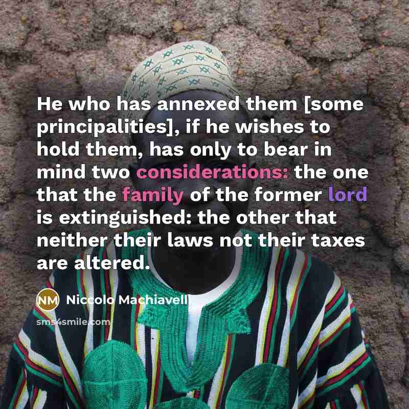 “He who has annexed them [some principalities], if he wishes to hold them, has only to bear in mind two considerations: the one that the family of the former lord is extinguished: the other that neither their laws not their taxes are altered.” quote by Niccolo Machiavelli