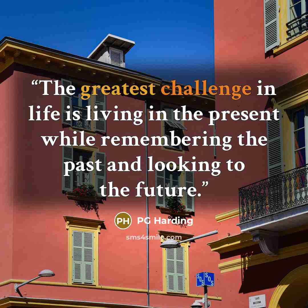 “The greatest challenge in life is living in the present while remembering the past and looking to the future.” quote by PG Harding