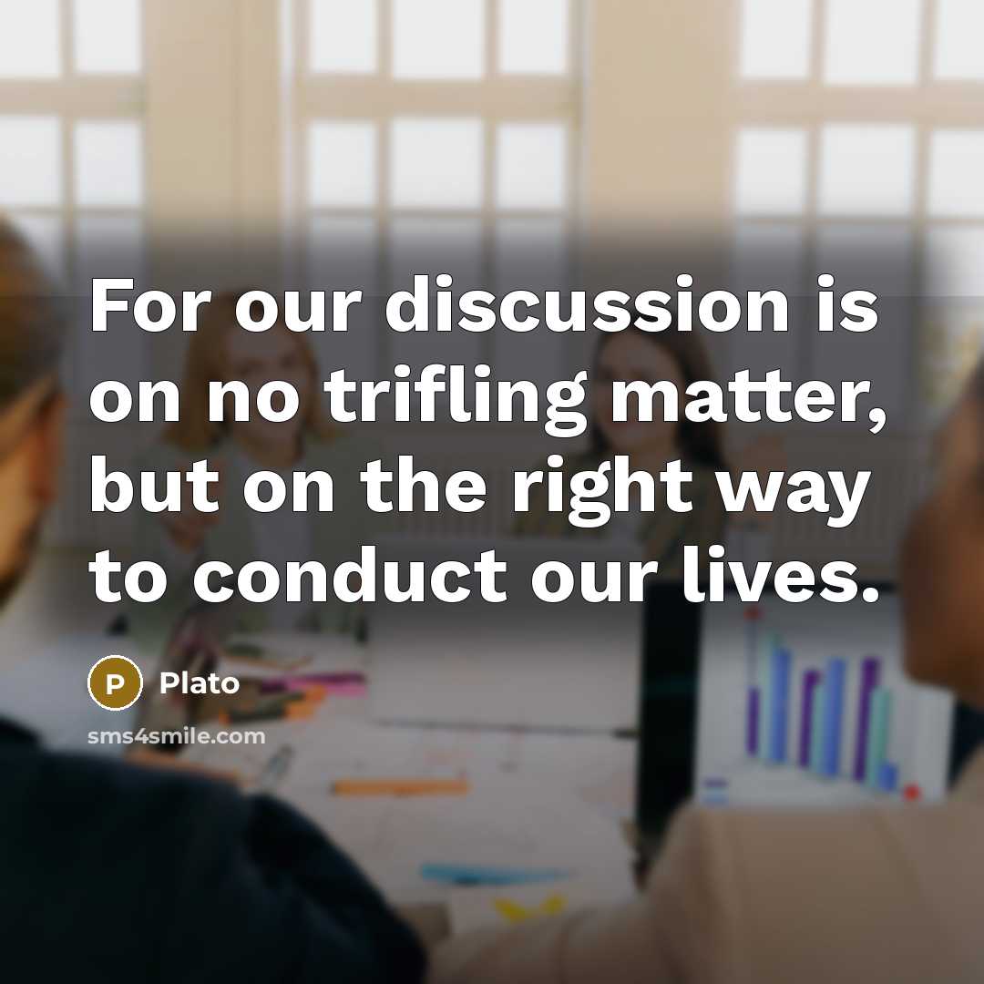 “For our discussion is on no trifling matter, but on the right way to conduct our lives.” quote by Plato