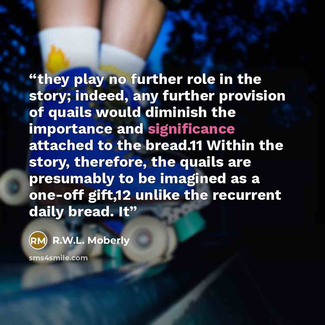“they play no further role in the story; indeed, any further provision of quails would diminish the importance and significance attached to the bread.11 Within the story, therefore, the quails are presumably to be imagined as a one-off gift,12 unlike the recurrent daily bread. It” quote by R.W.L. Moberly