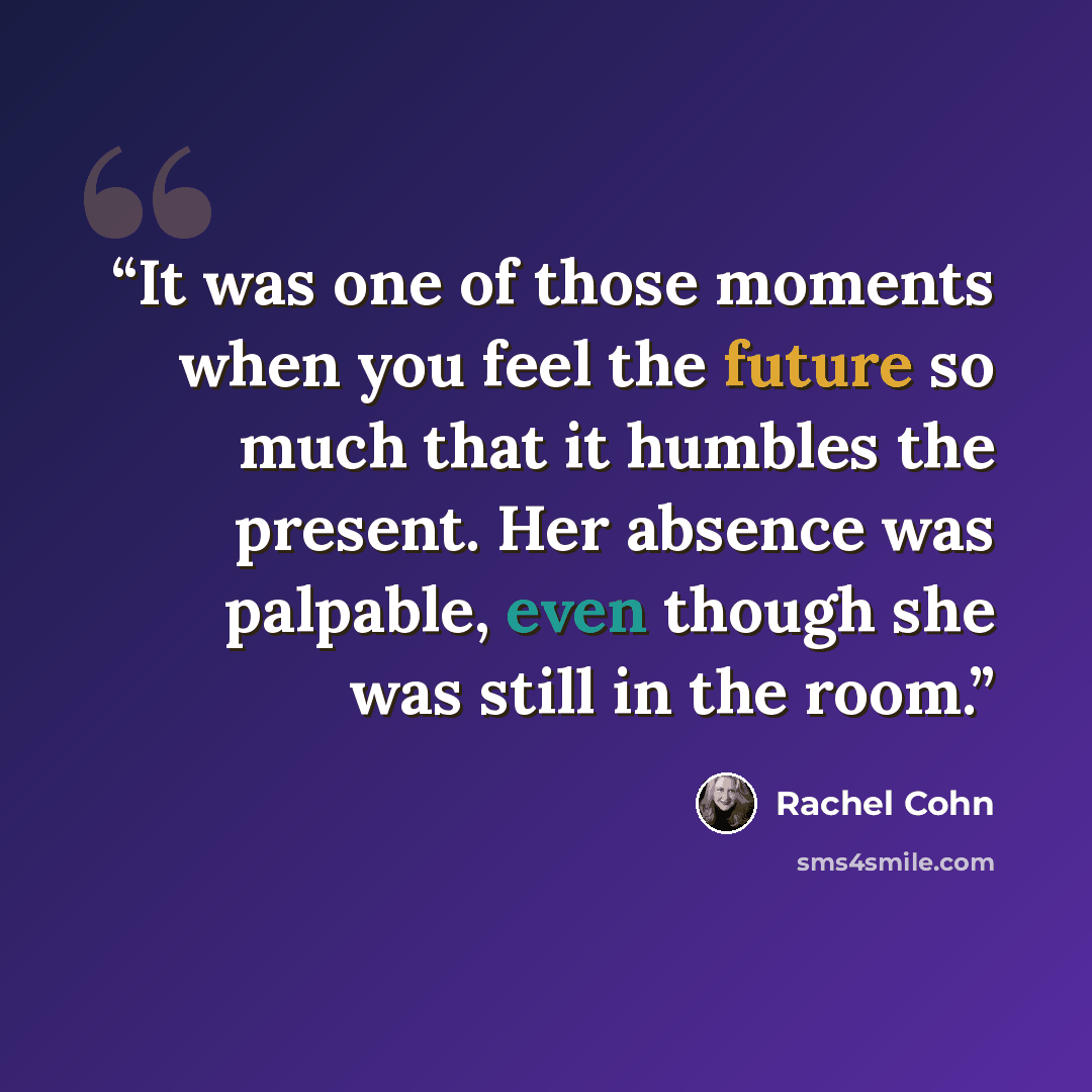 “It was one of those moments when you feel the future so much that it humbles the present. Her absence was palpable, even though she was still in the room.” quote by Rachel Cohn
