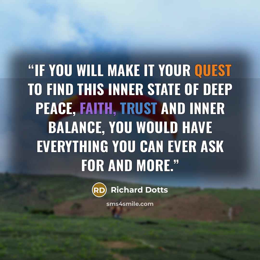 “If you will make it your quest to find this inner state of deep peace, faith, trust and inner balance, you would have everything you can ever ask for and more.” quote by Richard Dotts