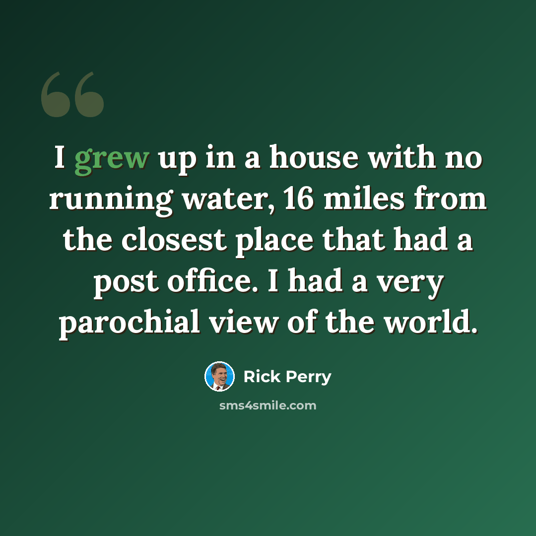 “I grew up in a house with no running water, 16 miles from the closest place that had a post office. I had a very parochial view of the world.” quote by Rick Perry