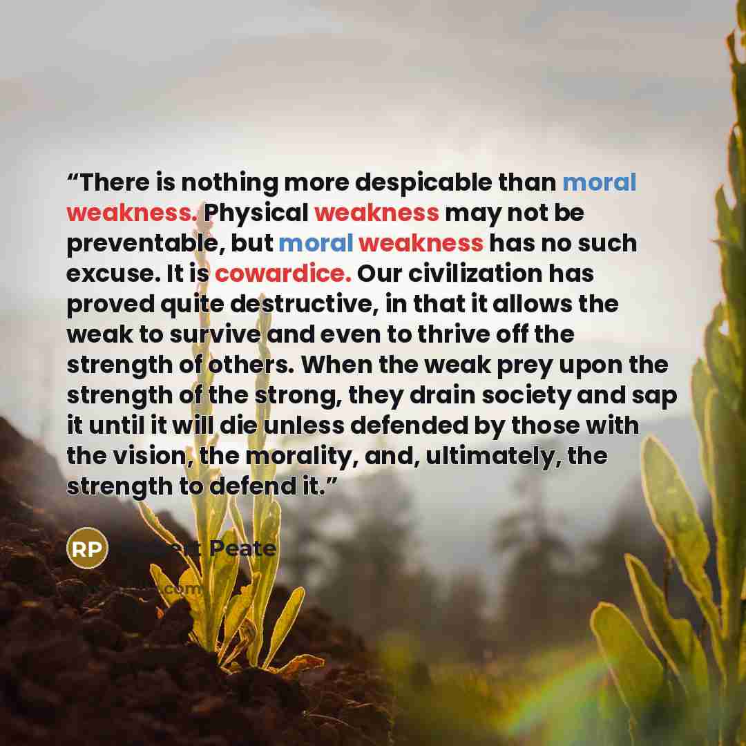 “There is nothing more despicable than moral weakness. Physical weakness may not be preventable, but moral weakness has no such excuse. It is cowardice. Our civilization has proved quite destructive, in that it allows the weak to survive and even to thrive off the strength of others. When the weak…” quote by Robert Peate