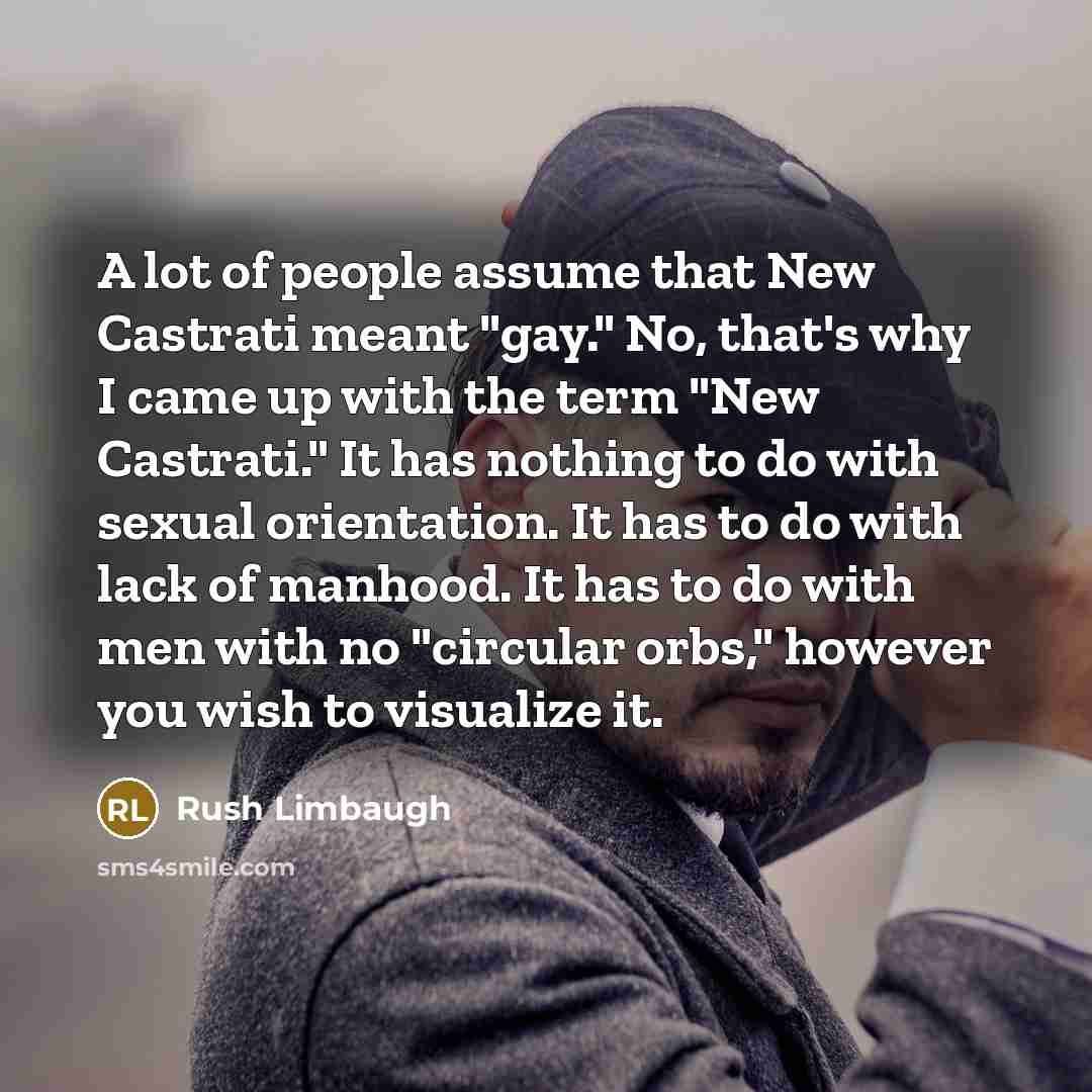 “A lot of people assume that New Castrati meant "gay." No, that's why I came up with the term "New Castrati." It has nothing to do with sexual orientation. It has to do with lack of manhood. It has to do with men with no "circular orbs," however you wish to visualize it.” quote by Rush Limbaugh