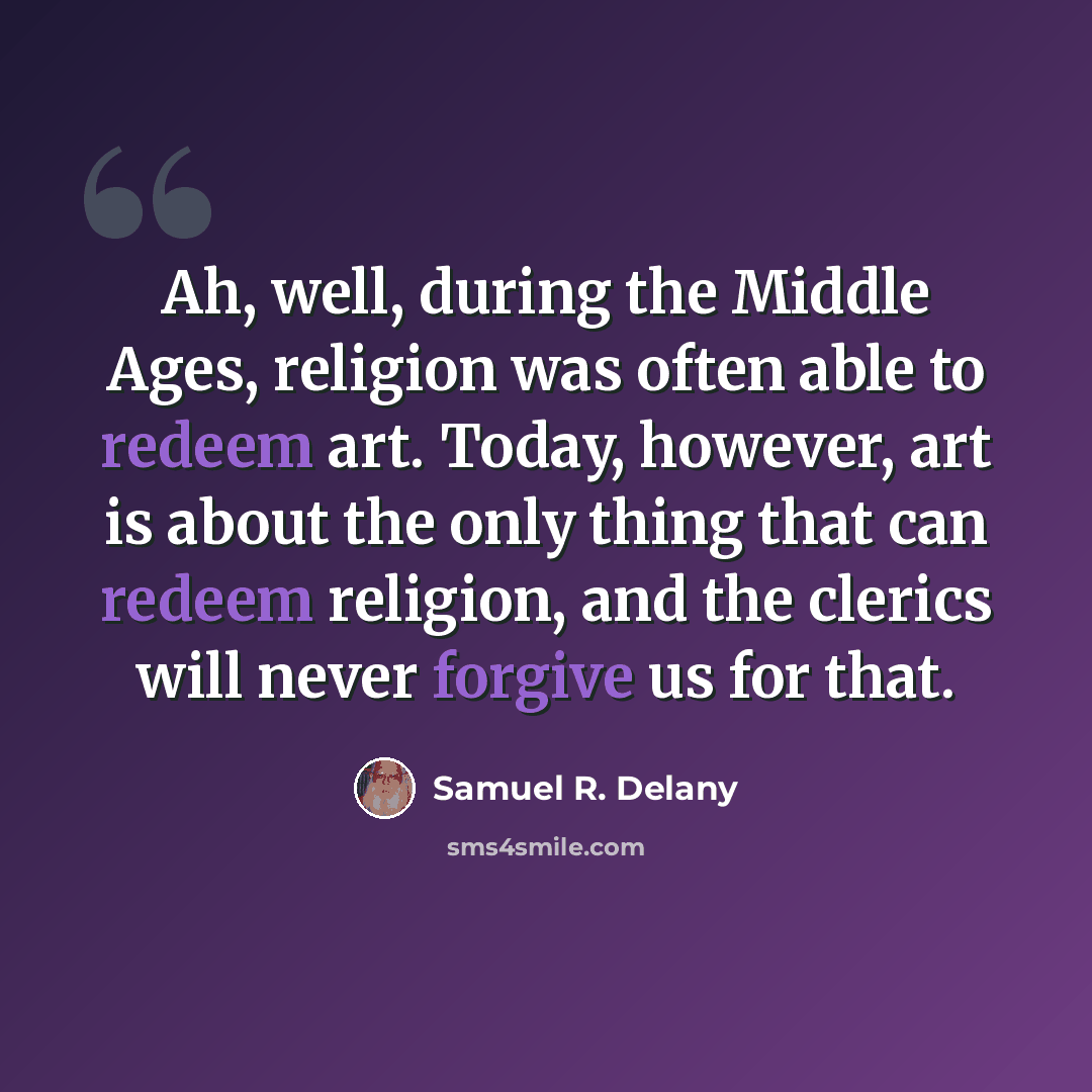 “Ah, well, during the Middle Ages, religion was often able to redeem art. Today, however, art is about the only thing that can redeem religion, and the clerics will never forgive us for that.” quote by Samuel R. Delany