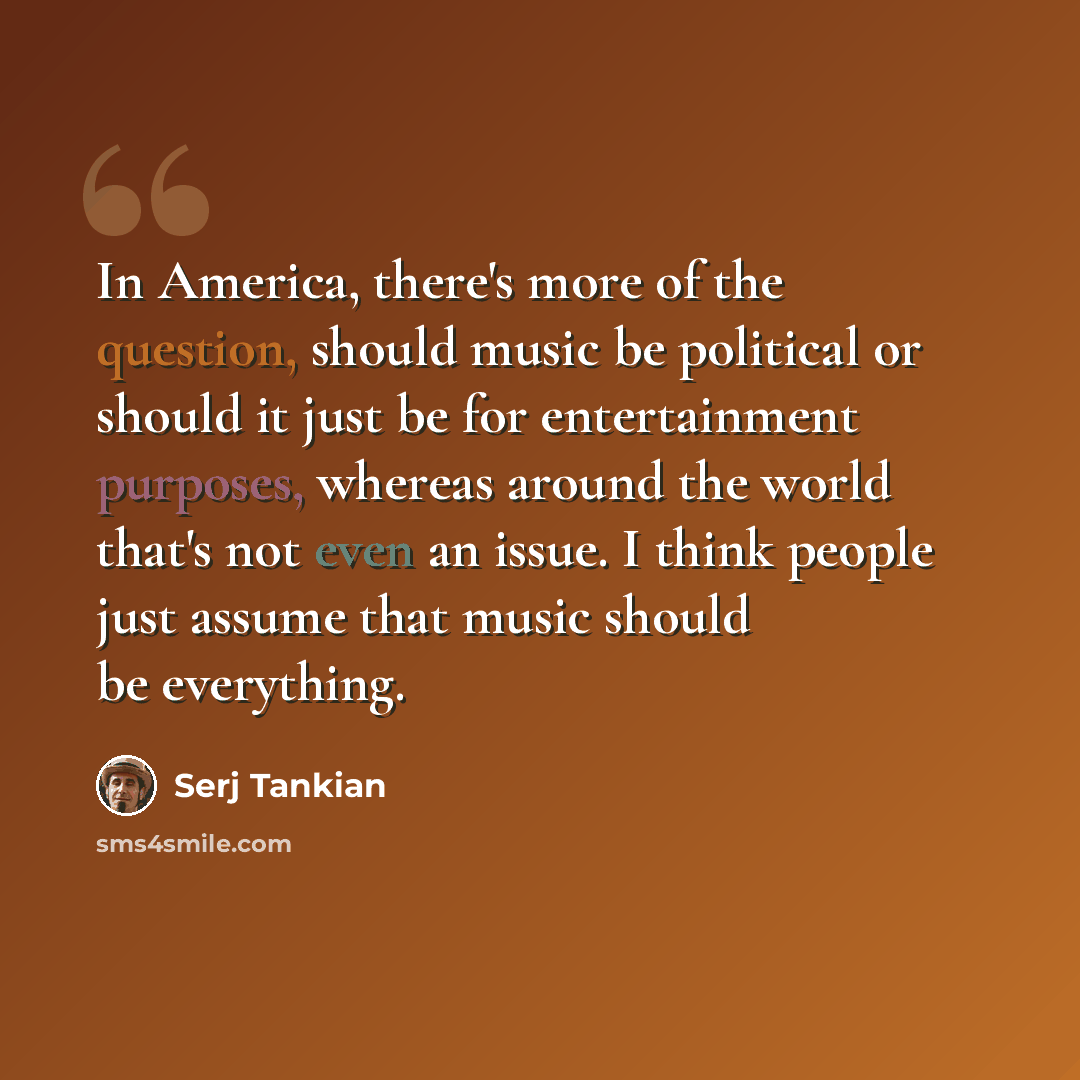 “In America, there's more of the question, should music be political or should it just be for entertainment purposes, whereas around the world that's not even an issue. I think people just assume that music should be everything.” quote by Serj Tankian