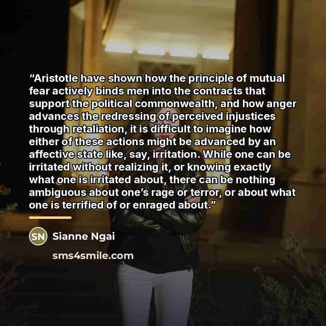 “Aristotle have shown how the principle of mutual fear actively binds men into the contracts that support the political commonwealth, and how anger advances the redressing of perceived injustices through retaliation, it is difficult to imagine how either of these actions might be advanced by an…” quote by Sianne Ngai