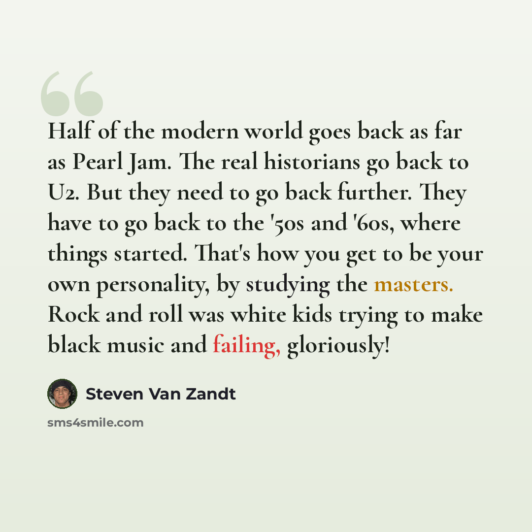“Half of the modern world goes back as far as Pearl Jam. The real historians go back to U2. But they need to go back further. They have to go back to the '50s and '60s, where things started. That's how you get to be your own personality, by studying the masters. Rock and roll was white kids trying…” quote by Steven Van Zandt