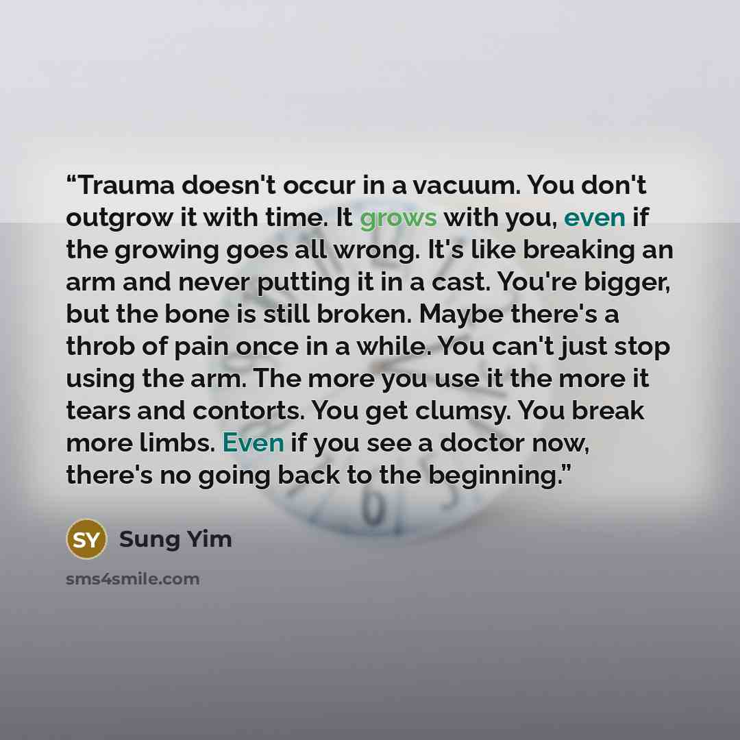 “Trauma doesn't occur in a vacuum. You don't outgrow it with time. It grows with you, even if the growing goes all wrong. It's like breaking an arm and never putting it in a cast. You're bigger, but the bone is still broken. Maybe there's a throb of pain once in a while. You can't just stop using…” quote by Sung Yim