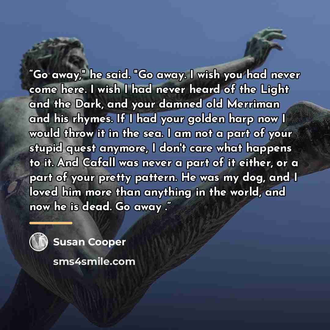 “Go away," he said. "Go away. I wish you had never come here. I wish I had never heard of the Light and the Dark, and your damned old Merriman and his rhymes. If I had your golden harp now I would throw it in the sea. I am not a part of your stupid quest anymore, I don't care what happens to it…” quote by Susan Cooper