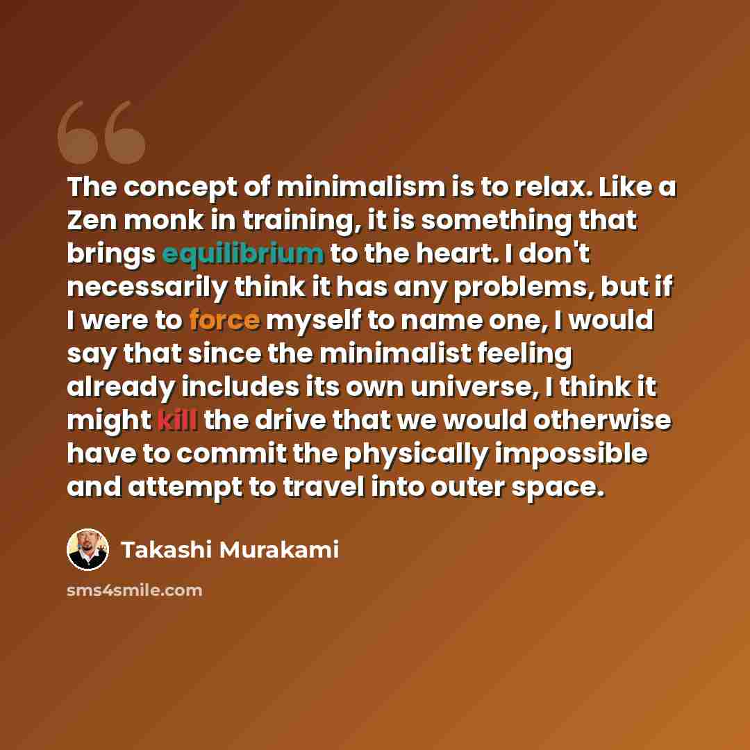 “The concept of minimalism is to relax. Like a Zen monk in training, it is something that brings equilibrium to the heart. I don't necessarily think it has any problems, but if I were to force myself to name one, I would say that since the minimalist feeling already includes its own universe, I…” quote by Takashi Murakami