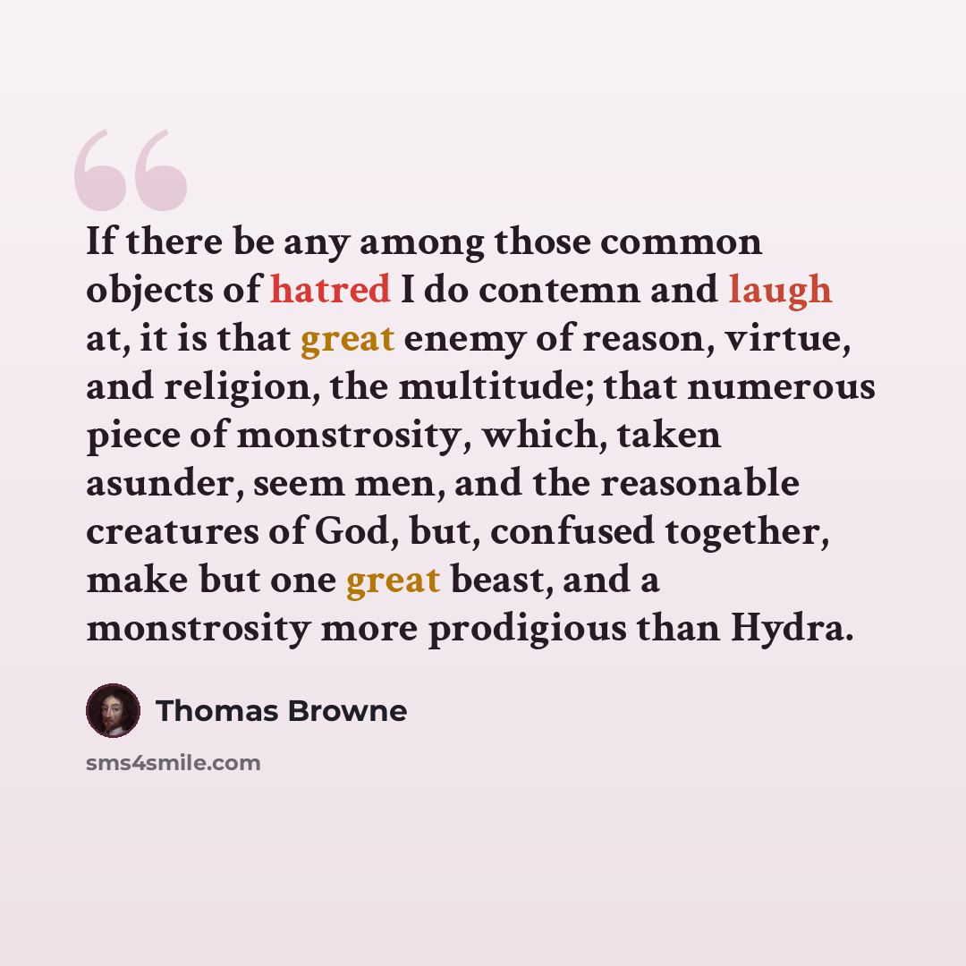 “If there be any among those common objects of hatred I do contemn and laugh at, it is that great enemy of reason, virtue, and religion, the multitude; that numerous piece of monstrosity, which, taken asunder, seem men, and the reasonable creatures of God, but, confused together, make but one great…” quote by Thomas Browne