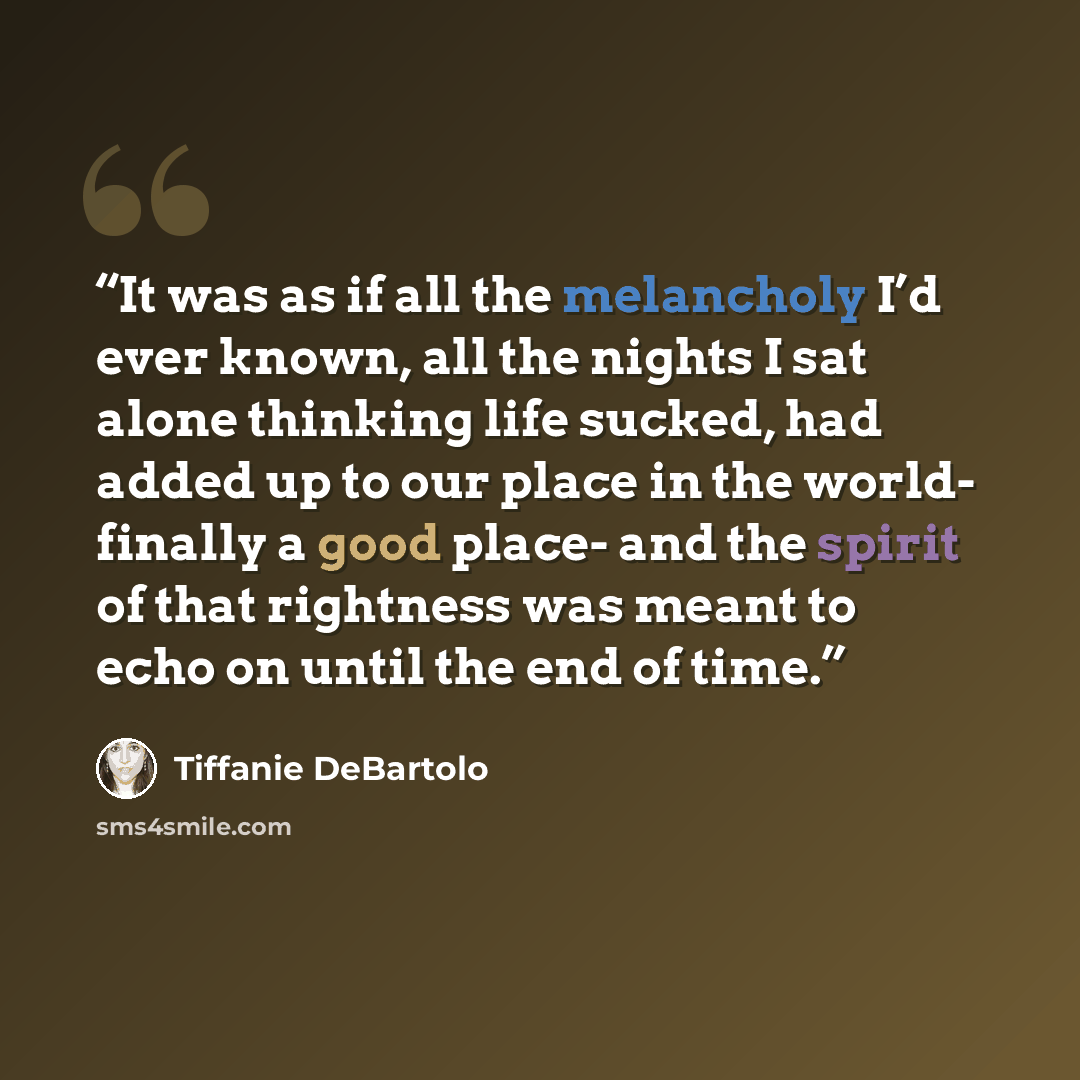 “It was as if all the melancholy I’d ever known, all the nights I sat alone thinking life sucked, had added up to our place in the world- finally a good place- and the spirit of that rightness was meant to echo on until the end of time.” quote by Tiffanie DeBartolo