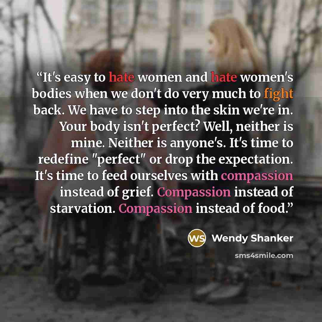 “It's easy to hate women and hate women's bodies when we don't do very much to fight back. We have to step into the skin we're in. Your body isn't perfect? Well, neither is mine. Neither is anyone's. It's time to redefine "perfect" or drop the expectation. It's time to feed ourselves with…” quote by Wendy Shanker